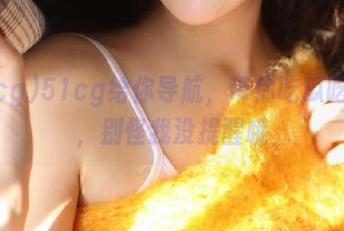 51cg给你导航，带你吃瓜吃到爽，别怪我没提醒哦