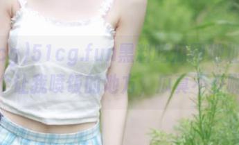 51cg.fun黑料吃瓜网地址，真是个让我喷饭的地方，瓜真不少啊！
