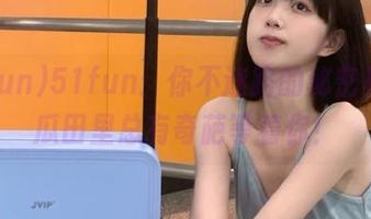 51fun：你不迷路的秘密基地，瓜田里总有奇葩等着你！
