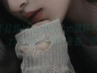 zztt35.ccm黑料不打烊下载专场，zztt15.su震撼来袭，快来围观